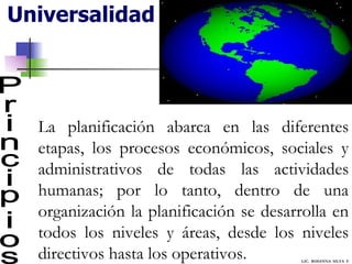 Universalidad Principios La planificación abarca en las diferentes etapas, los procesos económicos, sociales y administrativos de todas las actividades humanas; por lo tanto, dentro de una organización la planificación se desarrolla en todos los niveles y áreas, desde los niveles directivos hasta los operativos.  LIC.  ROSANNA  SILVA  F. 