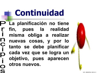 Continuidad Principios La planificación no tiene fin, pues la realidad misma obliga a realizar nuevas cosas, y por lo tanto se debe planificar cada vez que se logra un objetivo, pues aparecen otros nuevos.  LIC.  ROSANNA  SILVA  F. 