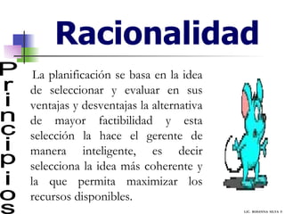 Racionalidad Principios La planificación se basa en la idea de seleccionar y evaluar en sus ventajas y desventajas la alternativa de mayor factibilidad y esta selección la hace el gerente de manera inteligente, es decir selecciona la idea más coherente y la que permita maximizar los recursos disponibles. LIC.  ROSANNA  SILVA  F. 