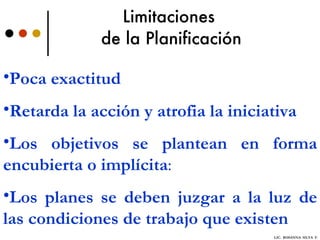 Limitaciones  de la Planificación Poca exactitud   Retarda la acción y atrofia la iniciativa   Los objetivos se plantean en forma encubierta o implícita :  Los planes se deben juzgar a la luz de las condiciones de trabajo que existen   LIC.  ROSANNA  SILVA  F. 