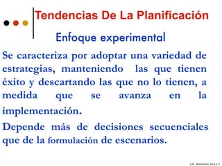 Tendencias De La Planificación Enfoque experimental Se caracteriza por adoptar una variedad de estrategias, manteniendo  las que tienen éxito y descartando las que no lo tienen, a medida que se avanza en la implementación .  Depende más de decisiones secuenciales que de la  formulación  de escenarios. LIC.  ROSANNA  SILVA  F. 