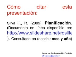 Cómo citar esta presentación: Silva F., R. (2009).  Planificación.  (Documento en línea disponible en:  http://www.slideshare.net/rosilfer/presentations ).  Consultado en (escribir  mes y año ) Autora: Lic. Esp. Rosanna Silva Fernández [email_address] 