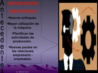 Antecedentes  ¡REVOLUCION INDUSTRIAL! Nuevos enfoques.  Mayor utilización de la máquina. Planifican las actividades de producción.  Nuevas pautas en las relaciones empresario - empleados. LIC.  ROSANNA  SILVA  F. 