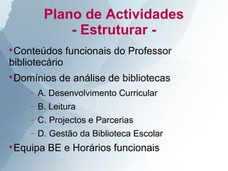 Plano de Actividades
             - Estruturar -

 Conteúdos funcionais do Professor
bibliotecário
Domínios de análise de bibliotecas



    −   A. Desenvolvimento Curricular
    −   B. Leitura
    −   C. Projectos e Parcerias
    −   D. Gestão da Biblioteca Escolar
Equipa BE e Horários funcionais

 