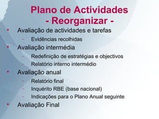 Plano de Actividades
            - Reorganizar -

    Avaliação de actividades e tarefas
     −   Evidências recolhidas

    Avaliação intermédia
     −   Redefinição de estratégias e objectivos
     −   Relatório interno intermédio

    Avaliação anual
     −   Relatório final
     −   Inquérito RBE (base nacional)
     −   Indicações para o Plano Anual seguinte

    Avaliação Final
 