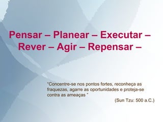 Pensar – Planear – Executar –
 Rever – Agir – Repensar –


       “Concentre-se nos pontos fortes, reconheça as
       fraquezas, agarre as oportunidades e proteja-se
       contra as ameaças ”
                                        (Sun Tzu: 500 a.C.)
 