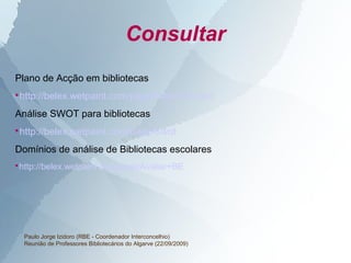 Consultar
Plano de Acção em bibliotecas

    http://belex.wetpaint.com/page/Plano+Accao
Análise SWOT para bibliotecas

    http://belex.wetpaint.com/page/Swot
Domínios de análise de Bibliotecas escolares
http://belex.wetpaint.com/page/Avaliar+BE





     Paulo Jorge Izidoro (RBE - Coordenador Interconcelhio)
     Reunião de Professores Bibliotecários do Algarve (22/09/2009)
 