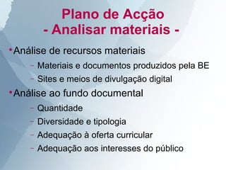 Plano de Acção
         - Analisar materiais -
Análise de recursos materiais



    −   Materiais e documentos produzidos pela BE
    −   Sites e meios de divulgação digital
Análise ao fundo documental



    −   Quantidade
    −   Diversidade e tipologia
    −   Adequação à oferta curricular
    −   Adequação aos interesses do público
 