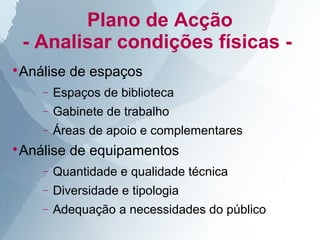 Plano de Acção
    - Analisar condições físicas -
Análise de espaços



      −   Espaços de biblioteca
      −   Gabinete de trabalho
      −   Áreas de apoio e complementares
Análise de equipamentos



      −   Quantidade e qualidade técnica
      −   Diversidade e tipologia
      −   Adequação a necessidades do público
 