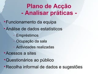 Plano de Acção
          - Analisar práticas -
Funcionamento da equipa




Análise de dados estatísticos



    −   Empréstimos
    −   Ocupação da sala
    −   Actividades realizadas
Acessos a sites




Questionários ao público




Recolha informal de dados e sugestões

 