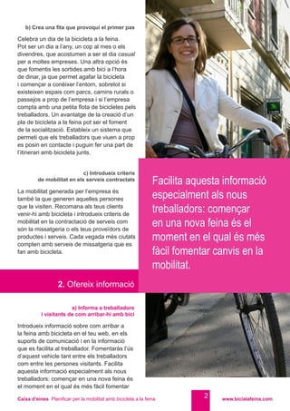 Caixa d’eines Planificar per la mobilitat amb bicicleta a la feina www.bicialafeina.com
2
b) Crea una fita que provoqui el primer pas
Celebra un dia de la bicicleta a la feina.
Pot ser un dia a l’any, un cop al mes o els
divendres, que acostumen a ser el dia casual
per a moltes empreses. Una altra opció és
que fomentis les sortides amb bici a l’hora
de dinar, ja que permet agafar la bicicleta
i començar a conèixer l’entorn, sobretot si
existeixen espais com parcs, camins rurals o
passejos a prop de l’empresa i si l’empresa
compta amb una petita flota de bicicletes pels
treballadors. Un avantatge de la creació d’un
pla de bicicleta a la feina pot ser el foment
de la socialització. Estableix un sistema que
permeti que els treballadors que viuen a prop
es posin en contacte i puguin fer una part de
l’itinerari amb bicicleta junts.
c) Introdueix criteris
de mobilitat en els serveis contractats
La mobilitat generada per l’empresa és
també la que generen aquelles persones
que la visiten. Recomana als teus clients
venir-hi amb bicicleta i introdueix criteris de
mobilitat en la contractació de serveis com
són la missatgeria o els teus proveïdors de
productes i serveis. Cada vegada més ciutats
compten amb serveis de missatgeria que es
fan amb bicicleta.
2. Ofereix informació
a) Informa a treballadors
i visitants de com arribar-hi amb bici
Introdueix informació sobre com arribar a
la feina amb bicicleta en el teu web, en els
suports de comunicació i en la informació
que es facilita al treballador. Fomentaràs l’ús
d’aquest vehicle tant entre els treballadors
com entre les persones visitants. Facilita
aquesta informació especialment als nous
treballadors: començar en una nova feina és
el moment en el qual és més fàcil fomentar
Facilita aquesta informació
especialment als nous
treballadors: començar
en una nova feina és el
moment en el qual és més
fàcil fomentar canvis en la
mobilitat.
 