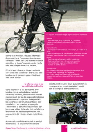 Caixa d’eines Planificar per la mobilitat amb bicicleta a la feina www.bicialafeina.com
3
Dóna a conèixer el pla de mobilitat amb
bicicleta com a part del pla de mobilitat
sostenible a la feina, del compromís amb el
medi ambient, del pla de responsabilitat social
corporativa o el compromís de l’Agenda21:
les accions que es fan, els avantatges pels
treballadors i els objectius aconseguits
–reducció de la contaminació generada per
l’empresa, millora de la salut dels treballadors,
reducció de les despeses generades pels
aparcaments de vehicles privats motoritzats,
etc.
Aquesta informació incrementarà el prestigi
de l’empresa i el seu compromís amb la
b) Informa sobre el pla
de mobilitat amb bicicleta
canvis en la mobilitat. Proveeix informació
de com arribar a l’empresa a tots els nous
candidats. També serà una manera de donar
a conèixer el tipus d’empresa que és i fer-la
més atractiva per entrar-hi a treballar.
Dóna la teva informació de com arribar-hi
en “l’ordre més sostenible”: anar a peu, amb
bicicleta, amb transport públic i, finalment,
amb cotxe o moto.
societat, serà un valor afegit que prendran en
consideració els nous treballadors i servirà
com a exemple a d’altres empreses.
La següent llista et servirà per a produir la teva informació:
General
• Breu descripció de la localització de l’empresa.
• Adreça, que inclogui codi postal, telèfon i correu
electrònic.
Com arribar-hi
• Descripció de la localització, per exemple, al centre de la
ciutat.
• Mapa i/o descripció de com arribar-hi a peu o en bici des
del metro, tren o estació d’autobús o aparcament més
proper.
• Distància des del transport públic i freqüència.
• Distància del carril bici o itinerari amb bicicleta.
• Informació sobre l’aparcament de bicicletes.
• Número de telèfon de taxi.
Informació útil
http://www20.gencat.cat/portal/site/mobilitat Web de la
mobilitat de la Generalitat de Catalunya.
http://maps.google.es/ Mapes online de Google.
www.conbici.org i www.bacc.cat Webs de les entitats
ciclistes.
 