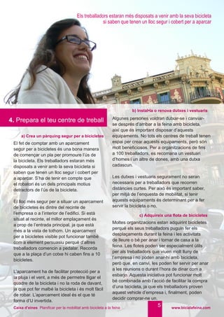 www.bicialafeina.comCaixa d’eines Planificar per la mobilitat amb bicicleta a la feina
a) Crea un pàrquing segur per a bicicletes
b) Instal•la o renova dutxes i vestuaris
El fet de comptar amb un aparcament
segur per a bicicletes és una bona manera
de començar un pla per promoure l’ús de
la bicicleta. Els treballadors estaran més
disposats a venir amb la seva bicicleta si
saben que tenen un lloc segur i cobert per
a aparcar. S’ha de tenir en compte que
el robatori és un dels principals motius
detractors de l’ús de la bicicleta.
El lloc més segur per a situar un aparcament
de bicicletes és dintre del recinte de
l’empresa o a l’interior de l’edifici. Si està
situat al recinte, el millor emplaçament és
a prop de l’entrada principal, ja que està
més a la vista de tothom. Un aparcament
per a bicicletes visible pot funcionar també
com a element persuasiu perquè d’altres
treballadors comencin a pedalar. Recorda
que a la plaça d’un cotxe hi caben fins a 10
bicicletes.
L’aparcament ha de facilitar protecció per a
la pluja i el vent, a més de permetre lligar el
quadre de la bicicleta i no la roda de davant,
ja que pot fer malbé la bicicleta i és molt fàcil
de robar. L’aparcament ideal és el que té
forma d’U invertida.
Algunes persones voldran dutxar-se i canviar-
se després d’arribar a la feina amb bicicleta,
així que és important disposar d’aquests
equipaments. No tots els centres de treball tenen
espai per crear aquests equipaments, però són
molt beneficiosos. Per a organitzacions de fins
a 100 treballadors, es recomana un vestuari
d’homes i un altre de dones, amb una dutxa
cadascun.
Les dutxes i vestuaris segurament no seran
necessaris per a treballadors que recorren
distàncies curtes. Per això és important saber,
per mitjà de l’enquesta de mobilitat, si tenir
aquests equipaments és determinant per a fer
servir la bicicleta o no.
c) Adquireix una flota de bicicletes
Moltes organitzacions estan adquirint bicicletes
perquè els seus treballadors puguin fer els
desplaçaments durant la feina i les activitats
de lleure o bé per anar i tornar de casa a la
feina. Les flotes poden ser especialment útils
per als treballadors que viuen molt lluny de
l’empresa i no poden anar-hi amb bicicleta,
però que, en canvi, les poden fer servir per anar
a les reunions o durant l’hora de dinar com a
esbarjo. Aquesta iniciativa pot funcionar molt
bé combinada amb l’acció de facilitar la compra
d’una bicicleta, ja que els treballadors proven
aquest vehicle d’empresa i, finalment, poden
decidir comprar-ne un.
5
4. Prepara el teu centre de treball
Els treballadors estaran més disposats a venir amb la seva bicicleta
si saben que tenen un lloc segur i cobert per a aparcar
 
