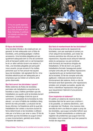 Caixa d’eines Planificar per la mobilitat amb bicicleta a la feina www.bicialafeina.com
6
El tipus de bicicleta
Una bicicleta híbrida o de ciutat pot ser, en
general, la més adequada com a flota de
bicicletes, amb portaequipatges i d’altres
accessoris. Una bicicleta plegable pot ser
igualment adequada tant si s’ha de combinar
amb el transport públic com si cal transportar-
la en un altre vehicle durant una estona. A
més, una bicicleta plegable pot persuadir
nous usuaris, ja que encara hi ha moltes
persones que no han provat mai aquest
tipus de bicicletes i els agradarà fer-ho. Una
bicicleta elèctrica pot ser adequada per a
empreses que es troben en entorns amb
grans desnivells.
Qui farà servir les bicicletes i quan?
Molts sistemes de flotes de bicicletes
permeten als treballadors emportar-se la
bicicleta a casa; d’altres permeten que els
treballadors es quedin amb la bicicleta durant
setmanes. L’avantatge d’això és que el
sentiment de propietat de la bicicleta és més
elevat, i un canvi d’hàbits de mobilitat a llarg
termini és més provable. La situació de les
teves oficines i la freqüència amb la qual els
treballadors fan visites o reunions durant la
feina determinarà si les bicicletes s’utilitzen
més per a la feina o per anar a casa. El fet de
permetre que les bicicletes es puguin endur
a casa incrementarà, gairebé sens dubte,
l’impacte del sistema.
Qui farà el manteniment de les bicicletes?
Una empresa externa de reparació de
bicicletes, com per exemple el comerç on
s’han adquirit les bicicletes, pot visitar de
manera periòdica les oficines per fer les
reparacions. Aquesta acció atraurà l’atenció
sobre la campanya i es pot combinar
amb formació de mecànica dirigida als
treballadors. El fet de tenir uns quants
treballadors formats t’assegurarà poder
comptar amb ells per fer petites reparacions
i ajustaments per al manteniment bàsic
de la bicicleta. El fet de comptar amb ells
agilitzarà i millorarà enormement el bon
funcionament del sistema. Amb un dia de
formació serà fàcil aprendre a fer reparacions
simples com arreglar punxades, ajustar els
frens o identificar reparacions més greus
que requereixen l’atenció d’una persona
professional.
Com implantar el sistema?
Et caldrà un sistema de reserva de les
bicicletes fàcil de fer servir per a tothom i,
si és possible, un sistema electrònic, com
el calendari de l’Outlook. Una manera més
senzilla és tenir una llista en paper a prop de
les bicicletes, que pugui consultar tothom que
hi passi. També necessitaràs un sistema per
registrar els problemes que puguin tenir les
bicicletes i tenir present les que han passat la
revisió de seguretat.
Hi ha uns quants aspectes
que s’han de tenir en comp-
te a l’hora d’invertir en una
flota d’empresa. A continua-
ció trobaràs una llista dels
principals punts:
 