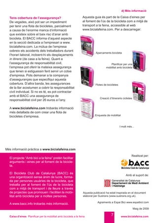 Caixa d’eines Planificar per la mobilitat amb bicicleta a la feina www.bicialafeina.com
7
d) Més informació
Aquesta guia és part de la Caixa d’eines per
al foment de l’ús de la bicicleta com a mitjà de
transport a la feina, accessible al web
www.bicialafeina.com. Per a descarregar:
Més informació pràctica a www.bicialafeina.com
El projecte “Amb bici a la feina” pretén facilitar
arguments i eines per al foment de la bicicle-
ta.
El Bicicleta Club de Catalunya (BACC) és
una organització sense ànim de lucre, forma-
da per persones usuàries de la bicicleta, que
treballa per al foment de l’ús de la bicicleta
com a mitjà de transport i de lleure a través
de projectes que promouen i faciliten la mobi-
litat amb bicicleta per a moltes persones.
A www.bacc.info trobaràs més informació.
Tens cobertura de l’assegurança?
De vegades, això pot ser un impediment
per tenir una flota de bicicletes, parcialment
a causa de l’enorme manca d’informació
que existeix sobre el baix risc d’anar amb
bicicleta. El BACC informa d’aquest aspecte
en la secció dedicada a l’empresari a www.
bicialafeina.com. La mútua de l’empresa
cobreix els accidents dels treballadors durant
l’horari laboral, incloent-hi els desplaçaments
in itinere (de casa a la feina). Quant a
l’assegurança de responsabilitat civil,
l’empresa pot oferir la mateixa assegurança
que tenen si estiguessin fent servir un cotxe
d’empresa. Pots demanar a la companyia
d’assegurançes que especifiqui aquesta
cobertura. D’altra banda, les assegurances
de la llar acostumen a cobrir la responsabilitat
civil individual. Si no es té, es pot contractar
amb el BACC una assegurança de
responsabilitat civil per 26 euros a l’any.
A www.bicialafeina.com trobaràs informació
més detallada de com crear una flota de
bicicletes d’empresa.
Aquesta publicació ha estat inspirada en el document
elaborat per Sustrans (www.sustrans.org.uk).
Agraiments a Espai Bici www.espaibici.com
Maig de 2009
Amb el suport de:
Realitzat per:
Aparcaments bicicleta
Flotes de bicicletes
Enquesta de mobilitat
Creació d’itineraris ciclistes
I molt més...	
Planificar per una
mobilitat amb bicicleta
 