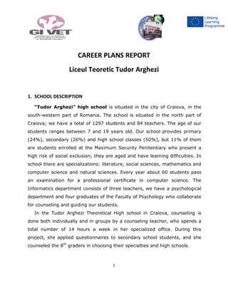 1
LTTA
CAREER PLANS REPORT
Liceul Teoretic Tudor Arghezi
1. SCHOOL DESCRIPTION
“Tudor Arghezi” high school is situated in the city of Craiova, in the
south-western part of Romania. The school is situated in the north part of
Craiova; we have a total of 1297 students and 84 teachers. The age of our
students ranges between 7 and 19 years old. Our school provides primary
(24%), secondary (26%) and high school classes (50%), but 11% of them
are students enrolled at the Maximum Security Penitentiary who present a
high risk of social exclusion; they are aged and have learning difficulties. In
school there are specializations: literature, social sciences, mathematics and
computer science and natural sciences. Every year about 60 students pass
an examination for a professional certificate in computer science. The
Informatics department consists of three teachers, we have a psychological
department and four graduates of the Faculty of Psychology who collaborate
for counseling and guiding our students.
In the Tudor Arghezi Theoretical High school in Craiova, counseling is
done both individually and in groups by a counseling teacher, who spends a
total number of 14 hours a week in her specialized office. During this
project, she applied questionnaires to secondary school students, and she
counseled the 8th
graders in choosing their specialties and high schools.
 