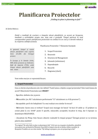 NEWS LETTER

NOIEMBRIE 2012

Planificarea Proiectelor
„Failing to plan is planning to fail” 1

de Ştefan Bădescu

Există o tendinţă de scurtare a timpului alocat planificării, cu accent pe începerea
imediată a activităţilor propiu zise. Asta este o greşeală. Timpul petrecut în mod
corespunzător pentru planificarea proiectului va conduce la un cost şi o durată redusă şi
la creşterea calităţii acestuia.
Planificarea Proiectelor: 7 Elemente Esenţiale
In general, timpul şi costul
alocat planificării este cuprins
între 10-20% din întregul
proiect.
În Europa şi în Statele Unite,
90% dinte proiecte au întârzieri,
faţă de Japonia (75%), unde
timpul alocat planificării este
mai mare.

1. Scopul Proiectului
2. Resursele
3. Structura de Management
4. Jaloanele (milestones)
5. Dependenţele
6. Riscurile
7. Diagrama (chart)

Vom vedea mai jos ce reprezintă fiecare.
1. Scopul Proiectului
Ceea ce dorim să producem este clar definit? Toată lumea a înţeles scopul proiectului? Este toată lumea de
acord? Obiectivele Proiectului sunt SMART?
- Specifice: definite clar şi precis
- Măsurabile: (ex. NU “calculatoare performante” CI “calculatoare cu 4 Gb procesor”)
- Acceptabile: pot fi ele îndeplinite? S-a mai realizat ceva similar în trecut?
- Relevante: facem ceea ce trebuie? Scopul unui manager de bancă “să facă 10 cafele şi 15 prăjituri cu
cremă până la ora 18:00” poate fi specific, măsurabil, acceptabil, încadrat în timp, dar îi lipseşte cu
desăvârşire RELEVANŢA.
- (încadrate în) Timp: Este fiecare obiectiv realizabil în timpul propus? Întregul proiect se va termina
până la data stabilită?
1

În original "He who fails to plan is planning to fail." (Cel care nu reuşeşte să planifice, planifică
nereuşita) este atribuită lui Winston Churchill în timpul celui de-al doilea război mondial. Şi
Benjamin Franklin are un citat similar "By failing to prepare, you are preparing to fail."

www.accedio.ro

1

 