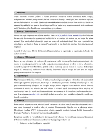 2. Resursele
Avem resursele necesare pentru a realiza proiectul? Resursele includ personalul, banii, timpul,
compentenţele necesare, echipamentul, ce vor fi folosite la execuţia activităţilor. Este nevoie să angajăm
personal suplimentar, să căutăm colaboratori sau să externalizăm din activităţi? Este nevoie să cumpărăm
sau mai bine să închiriem o parte din echipamente? Nu ar trebui să programăm oamenii pentru mai mult
de 80% din timpul lor. Întotdeauna apar probleme neprevăzute.
3. Structura de Management
Membrii echipei de proiect au rolurile stabilite? Există o structură de luare a deciziilor clară? Cine va
lua deciziile în momentele neprevăzute? Achiziţiile le face echipa de proiect sau un buyer din afara
echipei? Cine va distribui informaţiile legate de progresul proiectului şi cui? Cine este responsabil cu
actualizarea versiunii de lucru a planului/programului şi cu distribuţia acestuia întregului personal
implicat?
Această structură este diferită de la proiect la proiect şi de la organizaţie la organizaţie, în funcţie de
cultura acesteia.
4. Jaloanele (Milestones)
Pentru a avea o imagine cât mai corectă asupra progresului înregistrat în derularea proiectului, este
nevoie să împărţim proiectul în mai multe secţiuni, asemenea unui drum presărat cu borne kilometrice.
Această împărţire trebuie făcută însă ţinând cont de mai mulţi factori, cum ar fi: o durată de timp (de
regulă 1-2 săptămâni), încheierea unei activităţi importante sau în funcţie de cash flow. De regulă
şedinţele se stabilesc la fiecare jalon.
5. Dependenţele
Majoritatea activităţilor nu pot începe decât în urma altora. Spre exemplu, nu este indicat într-o cameră să
se înceapă zugrăvirea propriu-zisă, decât după ce a fost scoasă/acoperită mobila şi evident, după ce s-au
procurat materialele şi pereţii au fost curăţaţi. Desigur, mobila nu poate fi mutată la loc imediat după ce
activitatea de văruire s-a încheiat. Mai întâi trebuie să se usuce varul. Dependenţele dintre activităţi ne
dau imaginea corectă a numărului de oameni de care avem nevoie, şi de timpul necesar întregului proiect,
prin determinarea drumului critic. Activităţile trebuiesc puse într-o secvenţă logică, luând în considerare
interdependenţele.
6. Riscurile
Orice proiect, prin natura sa de activitate unică, este supus riscurilor. Identificarea şi gestionarea acestora,
este parte integrantă a oricărui plan de proiect. Managementul Riscului are următoarele etape:
Identificare (analiza SWOT, brainstorming, tehnica grupului nominal, tehnica Delphi, interviurile),
Evaluare, Planificarea Resurselor, Implementarea Reacţiilor.
Pregătirea reacţiilor la riscuri în funcţie de impact. Pentru fiecare risc identificat, managerul de proiect
trebuie să identifice corect contramăsurile ce vor fi adoptate şi costurile lor.

 Evitarea riscului (modificarea planului)
www.accedio.ro

2

 