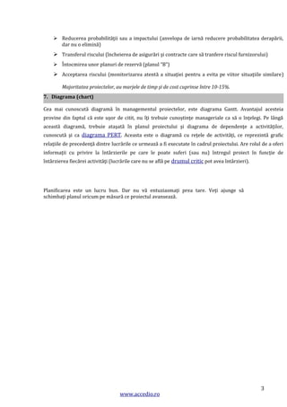  Reducerea probabilităţii sau a impactului (anvelopa de iarnă reducere probabilitatea derapării,
dar nu o elimină)

 Transferul riscului (încheierea de asigurări şi contracte care să tranfere riscul furnizorului)
 Întocmirea unor planuri de rezervă (planul “B”)

 Acceptarea riscului (monitorizarea atentă a situaţiei pentru a evita pe viitor situaţiile similare)
Majoritatea proiectelor, au marjele de timp şi de cost cuprinse între 10-15%.
7. Diagrama (chart)
Cea mai cunoscută diagramă în managementul proiectelor, este diagrama Gantt. Avantajul acesteia
provine din faptul că este uşor de citit, nu îţi trebuie cunoştinţe manageriale ca să o înţelegi. Pe lângă
această diagramă, trebuie ataşată în planul proiectului şi diagrama de dependenţe a activităţilor,
cunoscută şi ca diagrama PERT. Aceasta este o diagramă cu reţele de activităţi, ce reprezintă grafic
relaţiile de precedenţă dintre lucrările ce urmează a fi executate în cadrul proiectului. Are rolul de a oferi
informaţii cu privire la întârzierile pe care le poate suferi (sau nu) întregul proiect în funcţie de
întârzierea fiecărei activităţi (lucrările care nu se află pe drumul critic pot avea întârzieri).

Planificarea este un lucru bun. Dar nu vă entuziasmaţi prea tare. Veţi ajunge să
schimbaţi planul oricum pe măsură ce proiectul avansează.

www.accedio.ro

3

 