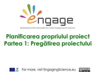 For more, visit EngagingScience.eu
Planificarea propriului proiect
Partea 1: Pregătirea proiectului
Equipping the Next Generation for Active Engagement in Science
 