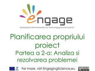 For more, visit EngagingScience.eu
Planificarea propriului
proiect
Partea a 2-a: Analiza si
rezolvarea problemei
Equipping the Next Generation for Active Engagement in Science
 