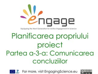 For more, visit EngagingScience.eu
Planificarea propriului
proiect
Partea a-3-a: Comunicarea
concluziilor
Equipping the Next Generation for Active Engagement in Science
 