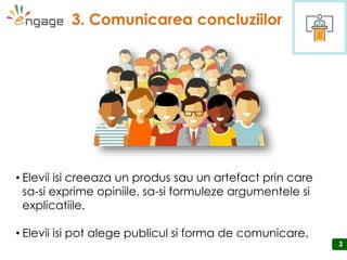 33
3. Comunicarea concluziilor
3
• Elevii isi creeaza un produs sau un artefact prin care
sa-si exprime opiniile, sa-si formuleze argumentele si
explicatiile.
• Elevii isi pot alege publicul si forma de comunicare.
 
