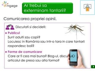 4
Ar trebui sa
exterminam tantarii?
Comunicarea propriei opinii.
 Publicul
Sunt adulti sau copii?
Locuiesc in România sau intr-o tara in care tantarii
raspandesc boli?
 Forme de comunicare
Care ar fi cea mai buna? Blog-ul, discursul,
articolul de presa sau alta forma?
Discutati si decideti:
 