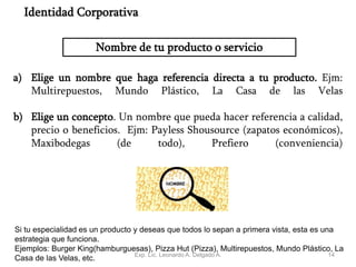 14
Nombre de tu producto o servicio
a) Elige un nombre que haga referencia directa a tu producto. Ejm:
Multirepuestos, Mundo Plástico, La Casa de las Velas
b) Elige un concepto. Un nombre que pueda hacer referencia a calidad,
precio o beneficios. Ejm: Payless Shousource (zapatos económicos),
Maxibodegas (de todo), Prefiero (conveniencia)
Identidad Corporativa
Si tu especialidad es un producto y deseas que todos lo sepan a primera vista, esta es una
estrategia que funciona.
Ejemplos: Burger King(hamburguesas), Pizza Hut (Pizza), Multirepuestos, Mundo Plástico, La
Casa de las Velas, etc. Exp. Lic. Leonardo A. Delgado A.
 