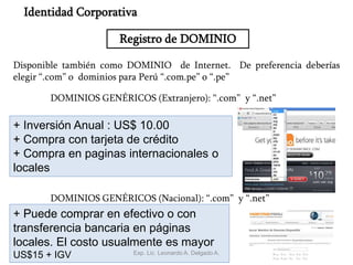 16
Registro de DOMINIO
Identidad Corporativa
Disponible también como DOMINIO de Internet. De preferencia deberías
elegir “.com” o dominios para Perú “.com.pe” o “.pe”
DOMINIOS GENÉRICOS (Extranjero): “.com” y “.net”
+ Inversión Anual : US$ 10.00
+ Compra con tarjeta de crédito
+ Compra en paginas internacionales o
locales
DOMINIOS GENÉRICOS (Nacional): “.com” y “.net”
+ Puede comprar en efectivo o con
transferencia bancaria en páginas
locales. El costo usualmente es mayor
US$15 + IGV Exp. Lic. Leonardo A. Delgado A.
 