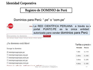 17
Dominios para Perú: “.pe” o “com.pe”
La RED CIENTÍFICA PERUANA a través su
portal PUNTO.PE es la única entidad
autorizada para vender dominios para Perú
Registro de DOMINIO de Perú
Identidad Corporativa
Exp. Lic. Leonardo A. Delgado A.
 
