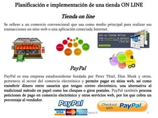 Exp. Lic. Leonardo A. Delgado A. 3
Planificación e implementación de una tienda ON LINE
PayPal
PayPal es una empresa estadounidense fundada por Peter Thiel, Elon Musk y otros,
pertenece al sector del comercio electrónico y permite pagar en sitios web, así como
transferir dinero entre usuarios que tengan correo electrónico, una alternativa al
tradicional método en papel como los cheques o giros postales. PayPal también procesa
peticiones de pago en comercio electrónico y otros servicios web, por los que cobra un
porcentaje al vendedor.
Tienda on line
Se refiere a un comercio convencional que usa como medio principal para realizar sus
transacciones un sitio web o una aplicación conectada Internet.
 