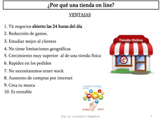 Exp. Lic. Leonardo A. Delgado A. 7
¿Por qué una tienda on line?
1. Tú negocios abierto las 24 horas del día
2. Reducción de gastos.
3. Estudiar mejor al clientes
4. No tiene limitaciones geográficas
5. Crecimiento muy superior al de una tienda física
6. Rapidez en los pedidos
7. No necesitaremos tener stock
8. Aumento de compras por internet
9. Crea tu marca
10. Es rentable
VENTAJAS
 