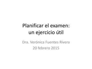 Planificar el examen:
un ejercicio útil
Dra. Verónica Fuentes Rivera
20 febrero 2015
 
