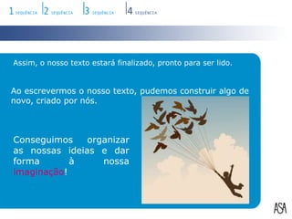 Assim, o nosso texto estará finalizado, pronto para ser lido. Ao escrevermos o nosso texto, pudemos construir algo de novo, criado por nós.Conseguimos organizar as nossas ideias e dar forma à nossa imaginação!