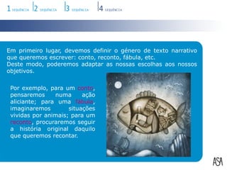 Em primeiro lugar, devemos definir o género de texto narrativo que queremos escrever: conto, reconto, fábula, etc.Deste modo, poderemos adaptar as nossas escolhas aos nossos objetivos. Por exemplo, para um conto, pensaremos numa ação aliciante; para uma fábula, imaginaremos situações vividas por animais; para um reconto, procuraremos seguir a história original daquilo que queremos recontar.