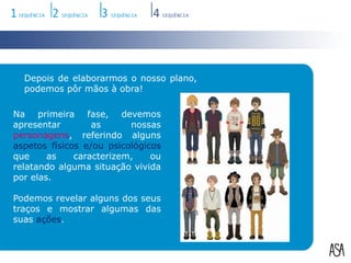 Depois de elaborarmos o nosso plano, podemos pôr mãos à obra!Na primeira fase, devemos apresentar as nossas personagens, referindo alguns aspetosfísicos e/ou psicológicos que as caracterizem, ou relatando alguma situação vivida por elas.Podemos revelar alguns dos seus traços e mostrar algumas das suas ações.