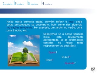 Ainda nesta primeira etapa, convém referir o local onde estas personagens se encontram, bem como dar algumas indicações temporais. Por exemplo, um jardim no verão, uma casa à noite, etc.Saberemos se a nossa situação inicial está devidamente apresentada, se as informações contidas no nosso texto responderem às questões:Quem?O quê?Onde?Quando?