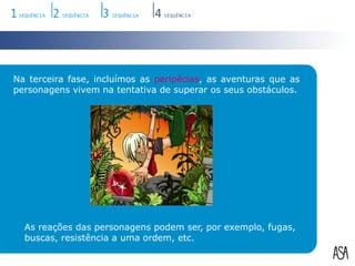 Na terceira fase, incluímos as peripécias, as aventuras que as personagens vivem na tentativa de superar os seus obstáculos.As reações das personagens podem ser, por exemplo, fugas, buscas, resistência a uma ordem, etc.