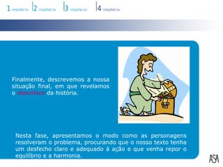 Finalmente, descrevemos a nossa situação final, em que revelamos o desenlace da história.Nesta fase, apresentamos o modo como as personagens resolveram o problema, procurando que o nosso texto tenha um desfecho claro e adequado à ação e que venha repor o equilíbrio e a harmonia.