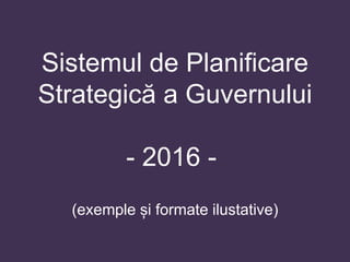 Sistemul de Planificare
Strategică a Guvernului
- 2016 -
(exemple și formate ilustative)
 