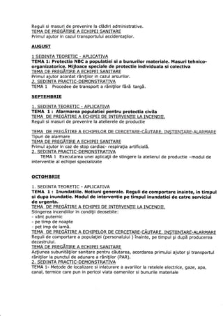 Reguli si masuri de prevenire la clSdiri administrative.
TEMA DE PREGATIRE A ECHIPEI SANITARE
Primul ajutor in cazul transpoftului accidentatilor.
AUGUST
1 SEDINTA TEORETIC - APLICATIVA
TEMA 1: Protectia NBC a populatiei si a bunurilor materiale. Masuri tehnico-
organizatorice. Mijloace speciale de protectie individuala si colectiva
TEMA DE PREGATIRE A ECHIPEI SANITARE
Primul ajutor acordat rEnitilor in cazul arsurilor.
2. SEDINTA PRACTIC-DEMONSTMTIVA
TEMA 1 Procedee de transport a r5nitilor fEri targ5.
SEPTEMBRIE
1. SEDINTA TEORETIC - APLICATIVA
TEMA 1 : Alarmarea populatiei pentru protectia civila
TEMA DE PREGATIRE A ECHIPEI DE INTERVENTII LA INCENDII.
Reguli si masuri de prevenire la atelierele de productie
TEMA DE TIRE A RDE
Tipuri de alarmare
TEMA DE PREGATIRE A ECHIPEI SANITARE
Primul ajutor in caz de stop cardiac- respiratia artificialS.
2. SEDINTA PMCTIC-DEMONSTMTIVA
TEMA 1 Executarea unei aplicatii de stingere la atelierul de productie -modul de
interventie al echipei specializate
OCTOMBRIE
1. SEDINTA TEORETIC - APLICATIVA
TEMA I : Inundatiile. Notiuni generale. Reguli de comportare inainte, in timpul
si dupa inundatie. Modul de interventie pe timpul inundatiei de catre serviciul
de urgenta.
TEMA DE PREGATIRE A ECHIPEI DE INTERVENTII I.A INCENDII.
Stingerea incendiilor in conditii deosebite:
- v6nt puternic
- pe timp de noapte
- pet imp de iarnE.
TEMA DE PREGATIRE A ECHIPELOR DE CERCETARE-CAUTARE, INSTIINJARE-AIXRMARE
Reguli de comportare a populatiei (personalului ) inainte, pe timpul gi dup5 producerea
dezastrului.
TEMA DE PREGATIRE A ECHIPEI SANITARE
Actiunea subunit5tilor sanitare pentru cEutarea, acordarea primului ajutor gi transportul
r5nitilor la punctul de adunare a rEnitilor (PAR).
2. SEDINTA PRACTIC-DEMONSTRATIVA
TEMA 1- Metode de localizare si inlaturare a avariilor la retelele electrice, gaze, apa,
canal, termice care pun in pericol viata oamenilor si bunurile materiale
 