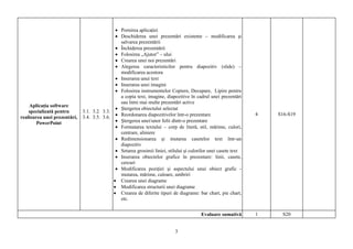 Pornirea aplicaţiei
                                               Deschiderea unei prezentări existente – modificarea şi
                                               salvarea prezentării
                                               Închiderea prezentării
                                               Folosirea „Ajutor” – ului
                                               Crearea unei noi prezentări
                                               Alegerea caracteristicilor pentru diapozitiv (slide) –
                                               modificarea acestora
                                               Inserarea unui text
                                               Inserarea unei imagini
                                               Folosirea instrumentelor Copiere, Decupare, Lipire pentru
                                               a copia text, imagine, diapozitive în cadrul unei prezentări
                                               sau între mai multe prezentări active
    Aplicaţia software
                                               Ştergerea obiectului selectat
    specializată pentru       3.1. 3.2. 3.3.
                                               Reordonarea diapozitivelor într-o prezentare                      4   S16-S19
realizarea unei prezentări,   3.4. 3.5. 3.6.
        PowerPoint                             Ştergerea unei/unor folii dintr-o prezentare
                                               Formatarea textului – corp de literă, stil, mărime, culori,
                                               centrare, aliniere
                                               Redimensionarea şi mutarea casetelor text într-un
                                               diapozitiv
                                               Setarea grosimii liniei, stilului şi culorilor unei casete text
                                               Inserarea obiectelor grafice în prezentare: linii, casete,
                                               cercuri
                                               Modificarea poziţiei şi aspectului unui obiect grafic -
                                               mutarea, mărime, culoare, umbriri
                                               Crearea unei diagrame
                                               Modificarea structurii unei diagrame
                                               Crearea de diferite tipuri de diagrame: bar chart, pie chart,
                                               etc.


                                                                                        Evaluare sumativă        1    S20


                                                                           3
 