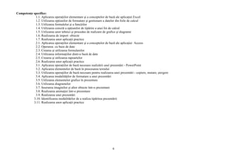 Competenţe specifice:
            1.1. Aplicarea operaţiilor elementare şi a conceptelor de bază ale aplicaţiei Excel
            1.2. Utilizarea opţiunilor de formatare şi gestionare a datelor din foile de calcul
            1.3. Utilizarea formulelor şi a funcţiilor
            1.4. Utilizarea corectă a opţiunilor de tipărire a unei foi de calcul
            1.5. Utilizarea unor tehnici şi procedee de realizare de grafice şi diagrame
            1.6. Realizarea de import obiecte
            1.7. Realizarea unor aplicaţii practice
            2.1. Aplicarea operaţiilor elementare şi a conceptelor de bază ale aplicaţiei Access
            2.2. Operarea cu baze de date
            2.3. Crearea şi utilizarea formularelor
            2.4. Utilizarea informaţiilor dintr-o bază de date
            2.5. Crearea şi utilizarea rapoartelor
            2.6. Realizarea unor aplicaţii practice
            3.1. Aplicarea operaţiilor de bază necesare realizării unei prezentări - PowerPoint
            3.2. Aplicarea elementelor de bază în procesarea textului
            3.3. Utilizarea operaţiilor de bază necesare pentru realizarea unei prezentări - copiere, mutare, ştergere
            3.4. Aplicarea modalităţilor de formatare a unei prezentări
            3.5. Utilizarea elementelor grafice în prezentare
            3.6. Utilizarea diagramelor
            3.7. Inserarea imaginilor şi altor obiecte într-o prezentare
            3.8. Realizarea animaţiei într-o prezentare
            3.9. Realizarea unei prezentări
           3.10. Identificarea modalităţilor de a realiza tipărirea prezentării
           3.11. Realizarea unor aplicaţii practice




                                                                          6
 
