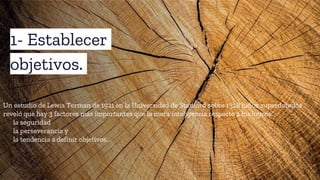 1- Establecer
objetivos.
Un estudio de Lewis Terman de 1921 en la Universidad de Stanford sobre 1528 niños superdotados
reveló que hay 3 factores más importantes que la mera inteligencia respecto a los logros:
• la seguridad
• la perseverancia y
• la tendencia a definir objetivos.
 