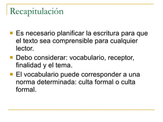 Recapitulación Es necesario planificar la escritura para que el texto sea comprensible para cualquier lector. Debo considerar: vocabulario, receptor, finalidad y el tema. El vocabulario puede corresponder a una norma determinada: culta formal o culta formal. 