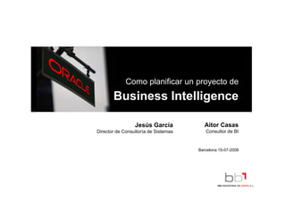 Como planificar un proyecto de
       Business Intelligence
                       g

                 Jesús García            Aitor Casas
Director de Consultoría de Sistemas      Consultor de BI


                                      Barcelona 15-07-2008
 