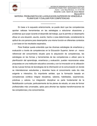 SISTEMA DE APRENDIZAJE INTERACTIVO A DISTANCIA
UNIVERSIDAD FERMIN TORO - BARQUISIMETO EDO LARA
Autora: Lcda. Mary Mendoza , C.I. 9.143.785
Docente: Lcdo. Samir de Jesús Matute
Marzo/2014
MATERIA: PROBLEMÁTICA DE LA EDUCACION SUPERIOR EN VENEZUELA
PLANIFICAR Y EVALUAR POR COMPETENCIAS
___________________________________________________________________
______________
En base a lo expuesto anteriormente, se puede decir que las competencias
aportan valiosas herramientas en las estrategias a solucionar situaciones y
problemas que surjan durante el desarrollo del trabajo, que le permite un desempeño
eficaz en una situación, asunto, evento, hecho o cosa determinada, considerando la
aptitud de una persona para desempeñar una misma función en diferentes contextos
y con base en los resultados esperados.
Para finalizar queda entendido que las diversas estrategias de enseñanza y
evaluación a través de competencias en la Educación Superior, tienen un marco
referencial del conocimiento situado para la adquisición de competencias, las
estrategias en las formas y herramientas de las competencias a utilizar para la
planificación del aprendizaje, enseñanza y evaluación, pueden reconocerse estas
propuestas en una institución educativa concreta y con la innovación en la utilización
de las nuevas formas de tecnologías de la información en la comunicación en donde
se interrelacionan estudiantes y docentes hacia el conocimiento cada día más
exigente e interactivo. Es importante señalar, que la formación basada en
competencias conlleva integrar disciplinas, saberes, habilidades, experiencias,
prácticas y valores. La integración disciplinar es parte fundamental de la
flexibilización curricular, particularmente de los planes de estudio, en aras de formar
profesionales más universales, aptos para afrontar las rápidas transformaciones de
las competencias y los conocimientos.
 