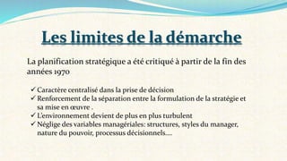 La planification stratégique a été critiqué à partir de la fin des
années 1970
 Caractère centralisé dans la prise de décision
 Renforcement de la séparation entre la formulation de la stratégie et
sa mise en œuvre .
 L’environnement devient de plus en plus turbulent
 Néglige des variables managériales: structures, styles du manager,
nature du pouvoir, processus décisionnels….
Les limites de la démarche
 