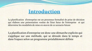 La planification d’entreprise est un processus formalisé de prise de décision
qui élabore une présentation voulue de l’état futur de l’entreprise et qui
détermine les modalités de mise en œuvre de ce scenario future
La planification d’entreprise est donc une démarche explicite qui
s’applique sur une méthode, qui se déroule dans le temps et
dans l’espace selon un programme préalablement définie
 